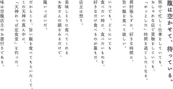 腹は空かせて、待っている。　街中で忙しく仕事をしていても、おしゃれな店で買物をしていても、「ホッとした」時間を過ごしたくなる。　肩肘張らずに、好きな時間に、旨い飯を食べて欲しい。　いつでも、どこにいても食べたい時に、食べたいものを、好きなだけ食べるのが最もだ。　店主は想う。　美味しそうに食べてくれるお客さんの顔をみるだけで、　腹いっぱいだ。だからこそ、旨い飯を食べてもらいたくて、この天神の真ん中に、「天神わっぱ定食堂」を作った。　味は空腹店主のお墨付きである。