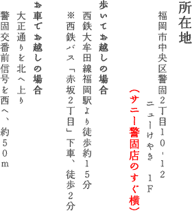 所在地　福岡市中央区警固2丁目10-12　ニューけやき1F　歩いてお越しの場合　西鉄大牟田線福岡駅より徒歩約15分　※西鉄バス「赤坂2丁目」下車、徒歩2分　お車でお越しの場合　大正通りを北へ上り警固交番前信号を西へ、約50m