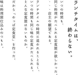 ランチタイムは、終わらない。　いつの時間も、同じ料理がたべられる定食屋がほしかった。　・・・店主の願望である。　ランチタイムの時間に追われることなく、いつの時間も同じ味の定食がたべられる。　そんな定食屋はないものか。　だから「わっぱ定食堂」を作った。　味は料理屋仕込みのつもり。